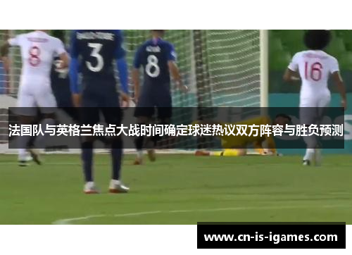法国队与英格兰焦点大战时间确定球迷热议双方阵容与胜负预测