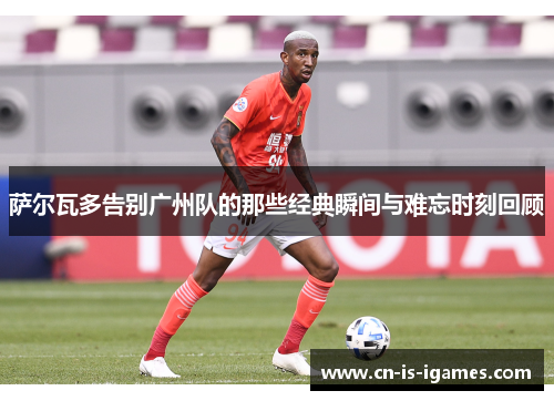 萨尔瓦多告别广州队的那些经典瞬间与难忘时刻回顾