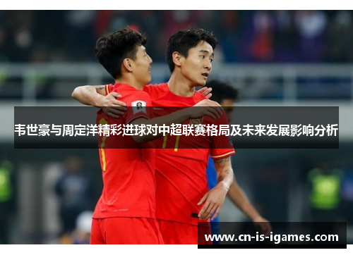 韦世豪与周定洋精彩进球对中超联赛格局及未来发展影响分析