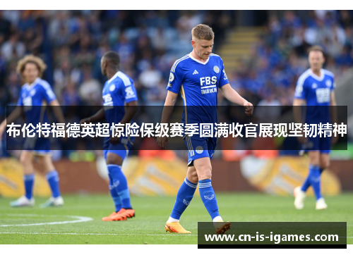 布伦特福德英超惊险保级赛季圆满收官展现坚韧精神 布伦特福德英超惊险保级赛季圆满收官展现坚韧精神