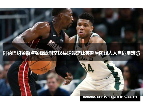 阿德巴约领衔卢顿锋线制空权头球轰炸让英超后防线人人自危更难防